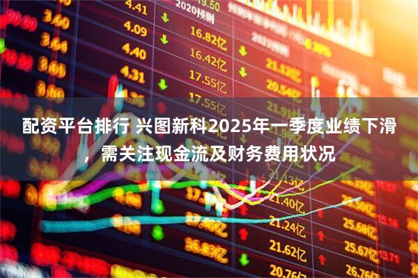 配资平台排行 兴图新科2025年一季度业绩下滑，需关注现金流及财务费用状况