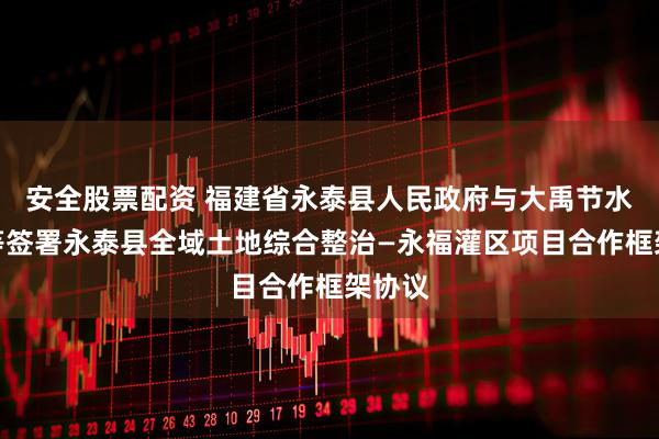 安全股票配资 福建省永泰县人民政府与大禹节水集团等签署永泰县全域土地综合整治—永福灌区项目合作框架协议