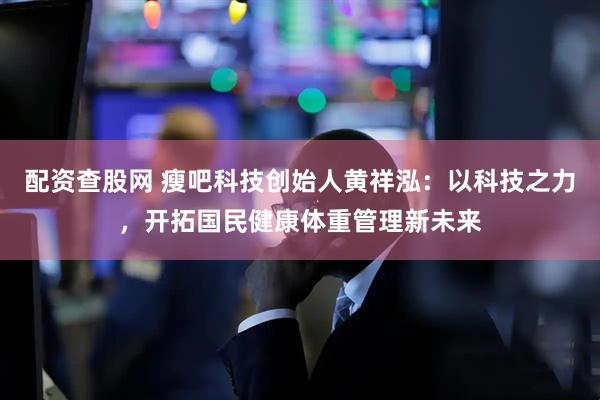 配资查股网 瘦吧科技创始人黄祥泓：以科技之力，开拓国民健康体重管理新未来