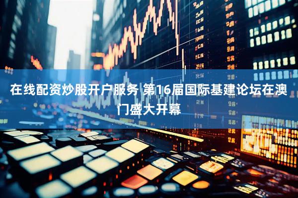 在线配资炒股开户服务 第16届国际基建论坛在澳门盛大开幕