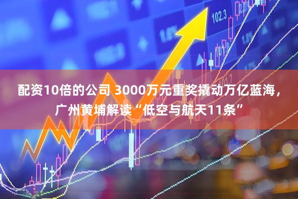 配资10倍的公司 3000万元重奖撬动万亿蓝海，广州黄埔解读“低空与航天11条”