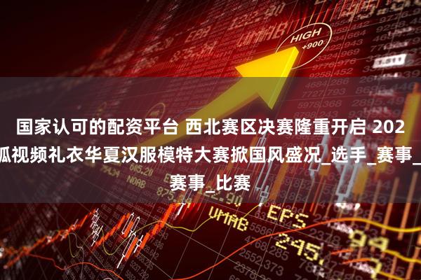国家认可的配资平台 西北赛区决赛隆重开启 2025搜狐视频礼衣华夏汉服模特大赛掀国风盛况_选手_赛事_比赛