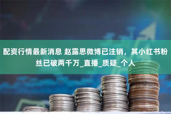 配资行情最新消息 赵露思微博已注销，其小红书粉丝已破两千万_直播_质疑_个人
