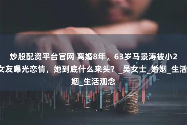 炒股配资平台官网 离婚8年，63岁马景涛被小26岁女友曝光恋情，她到底什么来头？_吴女士_婚姻_生活观念