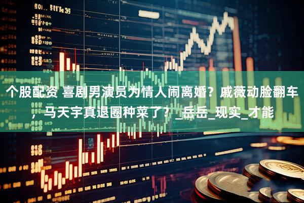 个股配资 喜剧男演员为情人闹离婚？戚薇动脸翻车，马天宇真退圈种菜了？_岳岳_现实_才能