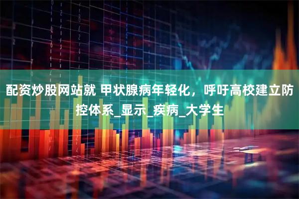 配资炒股网站就 甲状腺病年轻化，呼吁高校建立防控体系_显示_疾病_大学生