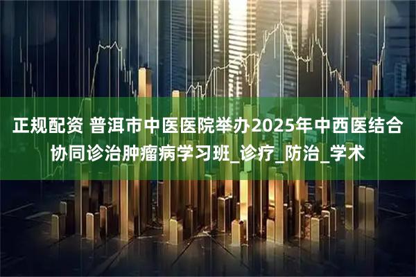 正规配资 普洱市中医医院举办2025年中西医结合协同诊治肿瘤病学习班_诊疗_防治_学术