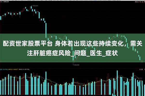 配资世家股票平台 身体若出现这些持续变化，需关注肝脏癌症风险_问题_医生_症状