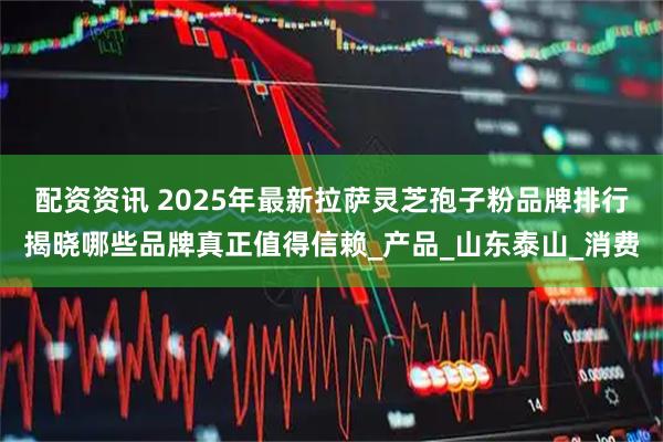 配资资讯 2025年最新拉萨灵芝孢子粉品牌排行揭晓哪些品牌真正值得信赖_产品_山东泰山_消费