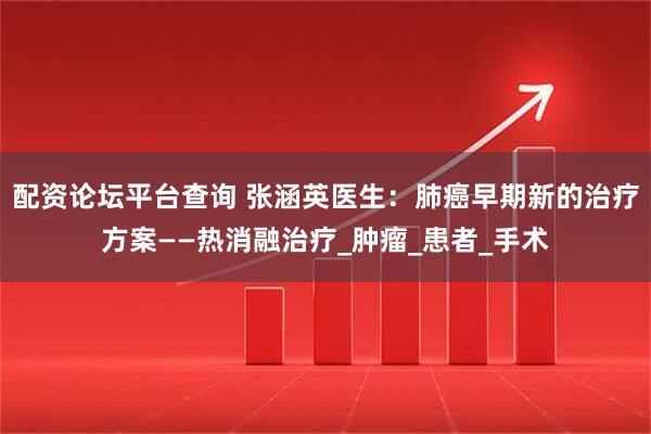 配资论坛平台查询 张涵英医生：肺癌早期新的治疗方案——热消融治疗_肿瘤_患者_手术