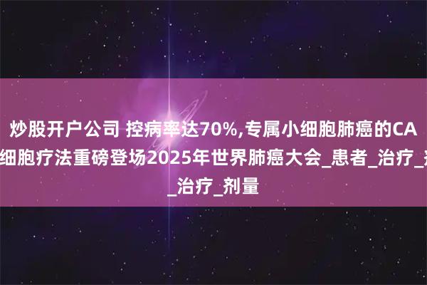 炒股开户公司 控病率达70%,专属小细胞肺癌的CAR-T细胞疗法重磅登场2025年世界肺癌大会_患者_治疗_剂量