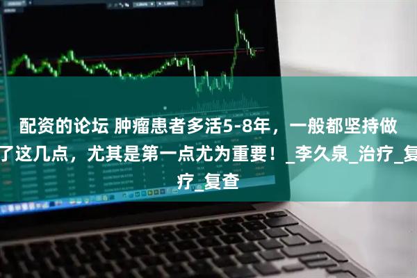 配资的论坛 肿瘤患者多活5-8年，一般都坚持做好了这几点，尤其是第一点尤为重要！_李久泉_治疗_复查