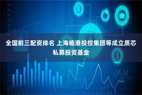 全国前三配资排名 上海临港投控集团等成立质芯私募投资基金