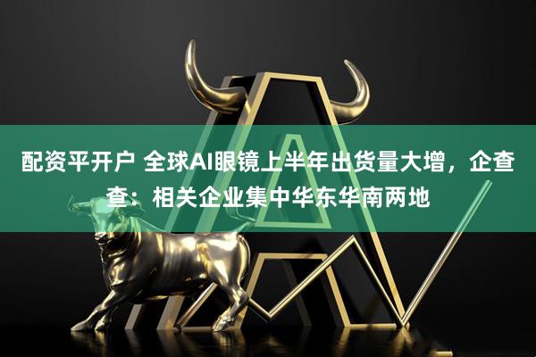 配资平开户 全球AI眼镜上半年出货量大增，企查查：相关企业集中华东华南两地