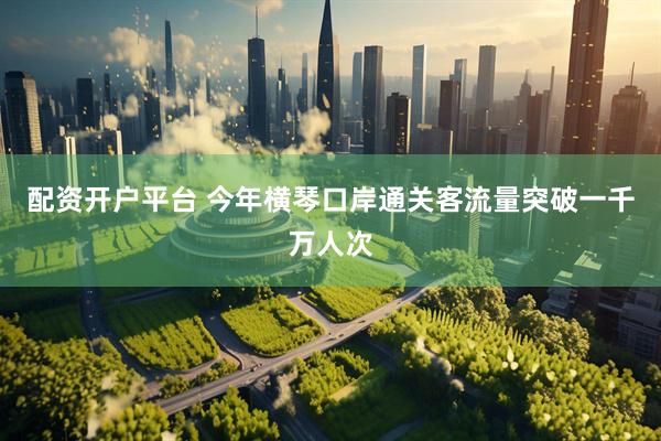 配资开户平台 今年横琴口岸通关客流量突破一千万人次