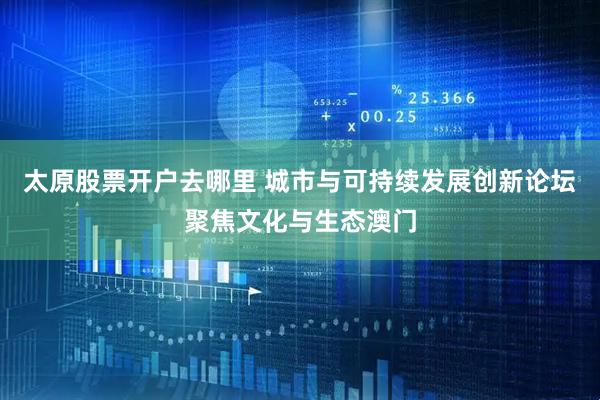 太原股票开户去哪里 城市与可持续发展创新论坛聚焦文化与生态澳门