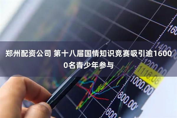郑州配资公司 第十八届国情知识竞赛吸引逾16000名青少年参与