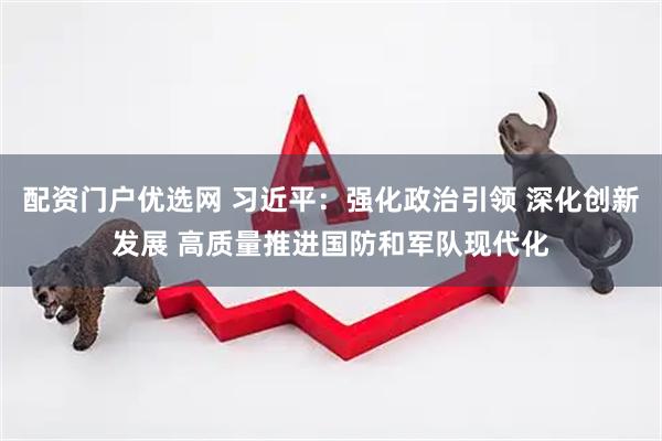 配资门户优选网 习近平：强化政治引领 深化创新发展 高质量推进国防和军队现代化