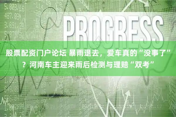 股票配资门户论坛 暴雨退去，爱车真的“没事了”？河南车主迎来雨后检测与理赔“双考”